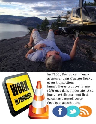 En 2000 , Denis a commencé
aventurer dans d'autres lieux ,
et ses transactions
immobilières est devenu une
référence dans l'industrie . A ce
jour , il est directement lié à
certaines des meilleures
fusions et acquisitions.
 