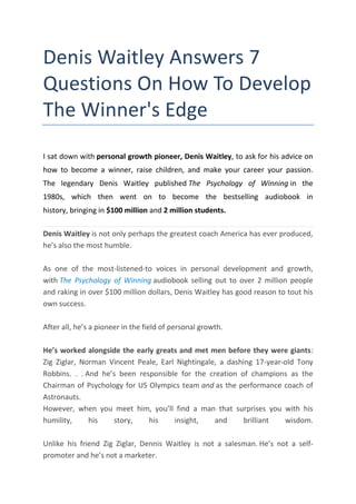 Denis Waitley Answers 7
Questions On How To Develop
The Winner's Edge
I sat down with personal growth pioneer, Denis Waitley, to ask for his advice on
how to become a winner, raise children, and make your career your passion.
The legendary Denis Waitley published The Psychology of Winning in the
1980s, which then went on to become the bestselling audiobook in
history, bringing in $100 million and 2 million students.
Denis Waitley is not only perhaps the greatest coach America has ever produced,
he’s also the most humble.
As one of the most-listened-to voices in personal development and growth,
with The Psychology of Winning audiobook selling out to over 2 million people
and raking in over $100 million dollars, Denis Waitley has good reason to tout his
own success.
After all, he’s a pioneer in the field of personal growth.
He’s worked alongside the early greats and met men before they were giants:
Zig Ziglar, Norman Vincent Peale, Earl Nightingale, a dashing 17-year-old Tony
Robbins. . . And he’s been responsible for the creation of champions as the
Chairman of Psychology for US Olympics team and as the performance coach of
Astronauts.
However, when you meet him, you’ll find a man that surprises you with his
humility, his story, his insight, and brilliant wisdom.
Unlike his friend Zig Ziglar, Dennis Waitley is not a salesman. He’s not a self-
promoter and he’s not a marketer.
 