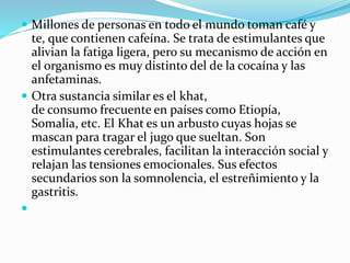  Millones de personas en todo el mundo toman café y
te, que contienen cafeína. Se trata de estimulantes que
alivian la fatiga ligera, pero su mecanismo de acción en
el organismo es muy distinto del de la cocaína y las
anfetaminas.
 Otra sustancia similar es el khat,
de consumo frecuente en países como Etiopía,
Somalia, etc. El Khat es un arbusto cuyas hojas se
mascan para tragar el jugo que sueltan. Son
estimulantes cerebrales, facilitan la interacción social y
relajan las tensiones emocionales. Sus efectos
secundarios son la somnolencia, el estreñimiento y la
gastritis.

 
