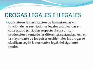 DROGAS LEGALES E ILEGALES
 Consiste en la clasificación de las sustancias en
función de las restricciones legales establecidas en
cada estado particular respecto al consumo,
producción y venta de las diferentes sustancias. Así, en
la mayor parte de los países occidentales las drogas se
clasifican según la normativa legal, del siguiente
modo:
 