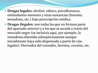  Drogas legales: alcohol, tabaco, psicofármacos,
estimulantes menores y otras sustancias (heroína,
metadona, etc.) bajo prescripción médica.
 Drogas ilegales: son todas las que no forman parte
del apartado anterior y a las que se accede a través del
mercado negro (se incluiría aquí, por ejemplo, la
metadona obtenida subrepticiamente aunque
inicialmente haya sido dispensada a partir de vías
legales): Derivados del cannabis, heroína, cocaína, etc.
 