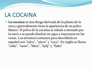 LA COCAINA
 La cocaína es una droga derivada de la planta de la
coca y generalmente tiene la apariencia de un polvo
blanco. El polvo de la cocaína se inhala a menudo por
la nariz o se puede disolver en agua e inyectarse en las
venas. Los términos comunes para describirla en
español son "talco", "nieve" y "coca". En inglés se llama
"coke", "snow", "blow", "lady" y "flake"
 