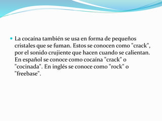  La cocaína también se usa en forma de pequeños
cristales que se fuman. Estos se conocen como "crack",
por el sonido crujiente que hacen cuando se calientan.
En español se conoce como cocaína "crack" o
"cocinada". En inglés se conoce como "rock" o
"freebase".
 