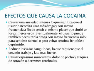 EFECTOS QUE CAUSA LA COCAINA
 Causar una ansiedad intensa lo que significa que el
usuario necesita usar más droga y con mayor
frecuencia a fin de sentir el mismo placer que sintió en
los primeros usos. Eventualmente, el usuario puede
también necesitar la droga con mayor frecuencia sólo
para sentirse normal o para evitar sentirse irritable o
deprimido.
 Reducir los vasos sanguíneos, lo que requiere que el
corazón trabaje y lata más fuerte.
 Causar espasmos musculares, dolor de pecho y ataques
de corazón o derrames cerebrales.
 