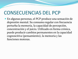 CONSECUENCIAS DEL PCP
 En algunas personas, el PCP produce una sensación de
depresión mental. Su consumo regular con frecuencia
perturba la memoria, la capacidad de percepción,
concentración y el juicio. Utilizado en forma crónica,
puede producir cambios permanentes en la capacidad
cognoscitiva (pensamiento), la memoria y las
funciones motoras.
 