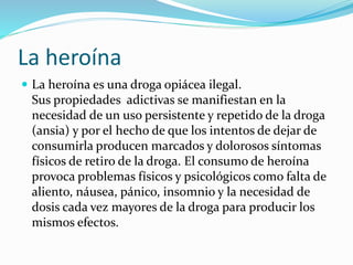 La heroína
 La heroína es una droga opiácea ilegal.
Sus propiedades adictivas se manifiestan en la
necesidad de un uso persistente y repetido de la droga
(ansia) y por el hecho de que los intentos de dejar de
consumirla producen marcados y dolorosos síntomas
físicos de retiro de la droga. El consumo de heroína
provoca problemas físicos y psicológicos como falta de
aliento, náusea, pánico, insomnio y la necesidad de
dosis cada vez mayores de la droga para producir los
mismos efectos.
 