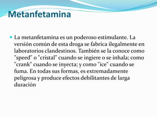 Metanfetamina
 La metanfetamina es un poderoso estimulante. La
versión común de esta droga se fabrica ilegalmente en
laboratorios clandestinos. También se la conoce como
"speed" o "cristal" cuando se ingiere o se inhala; como
"crank" cuando se inyecta; y como "ice" cuando se
fuma. En todas sus formas, es extremadamente
peligrosa y produce efectos debilitantes de larga
duración
 