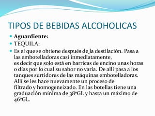 TIPOS DE BEBIDAS ALCOHOLICAS
 Aguardiente:
 TEQUILA:
 Es el que se obtiene después de la destilación. Pasa a
las embotelladoras casi inmediatamente,
es decir que solo está en barricas de encino unas horas
o días por lo cual su sabor no varía. De allí pasa a los
tanques surtidores de las máquinas embotelladoras.
Allí se les hace nuevamente un proceso de
filtrado y homogeneizado. En las botellas tiene una
graduación mínima de 38ºGL y hasta un máximo de
46ºGL.
 