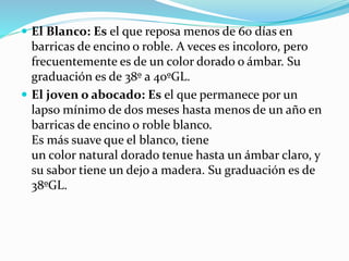  El Blanco: Es el que reposa menos de 60 días en
barricas de encino o roble. A veces es incoloro, pero
frecuentemente es de un color dorado o ámbar. Su
graduación es de 38º a 40ºGL.
 El joven o abocado: Es el que permanece por un
lapso mínimo de dos meses hasta menos de un año en
barricas de encino o roble blanco.
Es más suave que el blanco, tiene
un color natural dorado tenue hasta un ámbar claro, y
su sabor tiene un dejo a madera. Su graduación es de
38ºGL.
 