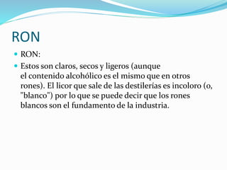 RON
 RON:
 Estos son claros, secos y ligeros (aunque
el contenido alcohólico es el mismo que en otros
rones). El licor que sale de las destilerías es incoloro (o,
"blanco") por lo que se puede decir que los rones
blancos son el fundamento de la industria.
 