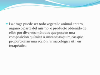  La droga puede ser todo vegetal o animal entero,
órgano o parte del mismo, o producto obtenido de
ellos por diversos métodos que poseen una
composición química o sustancias químicas que
proporcionan una acción farmacológica útil en
terapéutica
 
