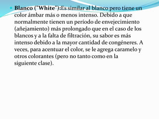  Blanco ("White"):Es similar al blanco pero tiene un
color ámbar más o menos intenso. Debido a que
normalmente tienen un período de envejecimiento
(añejamiento) más prolongado que en el caso de los
blancos y a la falta de filtración, su sabor es más
intenso debido a la mayor cantidad de congéneres. A
veces, para acentuar el color, se le agrega caramelo y
otros colorantes (pero no tanto como en la
siguiente clase).
 
