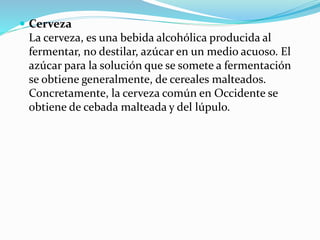  Cerveza
La cerveza, es una bebida alcohólica producida al
fermentar, no destilar, azúcar en un medio acuoso. El
azúcar para la solución que se somete a fermentación
se obtiene generalmente, de cereales malteados.
Concretamente, la cerveza común en Occidente se
obtiene de cebada malteada y del lúpulo.
 