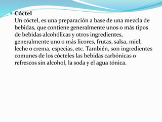  Cóctel
Un cóctel, es una preparación a base de una mezcla de
bebidas, que contiene generalmente unos o más tipos
de bebidas alcohólicas y otros ingredientes,
generalmente uno o más licores, frutas, salsa, miel,
leche o crema, especias, etc. También, son ingredientes
comunes de los cócteles las bebidas carbónicas o
refrescos sin alcohol, la soda y el agua tónica.
 