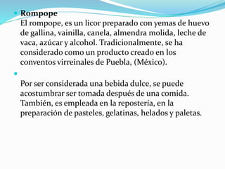  Rompope
El rompope, es un licor preparado con yemas de huevo
de gallina, vainilla, canela, almendra molida, leche de
vaca, azúcar y alcohol. Tradicionalmente, se ha
considerado como un producto creado en los
conventos virreinales de Puebla, (México).

Por ser considerada una bebida dulce, se puede
acostumbrar ser tomada después de una comida.
También, es empleada en la repostería, en la
preparación de pasteles, gelatinas, helados y paletas.
 