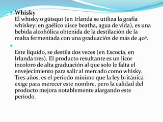  Whisky
El whisky o güisqui (en Irlanda se utiliza la grafía
whiskey; en gaélico uisce beatha, agua de vida), es una
bebida alcohólica obtenida de la destilación de la
malta fermentada con una graduación de más de 40º.

Este líquido, se destila dos veces (en Escocia, en
Irlanda tres). El producto resultante es un licor
incoloro de alta graduación al que solo le falta el
envejecimiento para salir al mercado como whisky.
Tres años, es el periodo mínimo que la ley británica
exige para merecer este nombre, pero la calidad del
producto mejora notablemente alargando este
periodo.
 