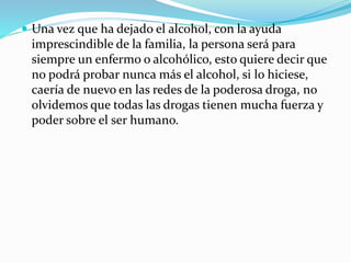  Una vez que ha dejado el alcohol, con la ayuda
imprescindible de la familia, la persona será para
siempre un enfermo o alcohólico, esto quiere decir que
no podrá probar nunca más el alcohol, si lo hiciese,
caería de nuevo en las redes de la poderosa droga, no
olvidemos que todas las drogas tienen mucha fuerza y
poder sobre el ser humano.
 