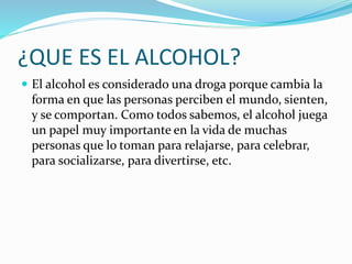 ¿QUE ES EL ALCOHOL?
 El alcohol es considerado una droga porque cambia la
forma en que las personas perciben el mundo, sienten,
y se comportan. Como todos sabemos, el alcohol juega
un papel muy importante en la vida de muchas
personas que lo toman para relajarse, para celebrar,
para socializarse, para divertirse, etc.
 