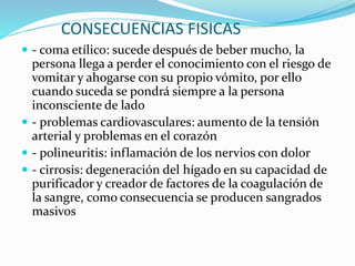 CONSECUENCIAS FISICAS
 - coma etílico: sucede después de beber mucho, la
persona llega a perder el conocimiento con el riesgo de
vomitar y ahogarse con su propio vómito, por ello
cuando suceda se pondrá siempre a la persona
inconsciente de lado
 - problemas cardiovasculares: aumento de la tensión
arterial y problemas en el corazón
 - polineuritis: inflamación de los nervios con dolor
 - cirrosis: degeneración del hígado en su capacidad de
purificador y creador de factores de la coagulación de
la sangre, como consecuencia se producen sangrados
masivos
 