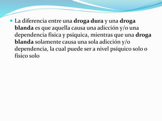  La diferencia entre una droga dura y una droga
blanda es que aquella causa una adicción y/o una
dependencia física y psíquica, mientras que una droga
blanda solamente causa una sola adicción y/o
dependencia, la cual puede ser a nivel psíquico solo o
físico solo
 