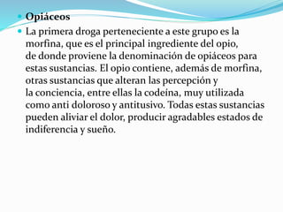  Opiáceos
 La primera droga perteneciente a este grupo es la
morfina, que es el principal ingrediente del opio,
de donde proviene la denominación de opiáceos para
estas sustancias. El opio contiene, además de morfina,
otras sustancias que alteran las percepción y
la conciencia, entre ellas la codeína, muy utilizada
como anti doloroso y antitusivo. Todas estas sustancias
pueden aliviar el dolor, producir agradables estados de
indiferencia y sueño.
 