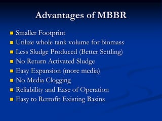 Advantages of MBBR
 Smaller Footprint
 Utilize whole tank volume for biomass
 Less Sludge Produced (Better Settling)
 No Return Activated Sludge
 Easy Expansion (more media)
 No Media Clogging
 Reliability and Ease of Operation
 Easy to Retrofit Existing Basins
 
