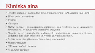Klīniskā aina
• Dzirdes zudums- konduktīvs (56%)/sensoneirāls (17%)/jaukta tipa (10%)
• Slikta dūša un vemšana
• Vertigo
• Nistagms
• Battle pazīme- postaurikulāra ekhimoze, kas veidojas no a. auricularis
posterior vai v. emissaria mastoidea bojājuma
• “Jenota acis” (periorbitāla ekhimoze)- galvaskausa pamatnes lūzumu
gadījumā, kas skar priekšējo un vidējo galvaskausa bedri.
• Ārējās auss ejas plīsums ar kaula fragmentiem tajā
• Hemotympanum
• CSŠ oto- un/vai rinoreja
• N. facialis paralīze
 