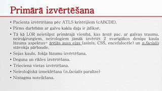 Primārā izvērtēšana
• Pacienta izvērtēšana pēc ATLS kritērijiem (cABCDE).
• Pirms darbībām ar galvu kakla daļa ir jāfiksē.
• Tā kā LOR neietilpst primārajā vienībā, kas ārstē pac. ar galvas traumu,
neiroķirurgiem, neirologiem jāmāk izvērtēt 2 svarīgākos deniņu kaula
lūzuma aspektus- ārējās auss ejas (asinis, CSŠ, encefalocēle) un n.facialis
stāvokļa pārbaude.
• Sejas kaulu, žokļa lūzumu izvērtēšana,
• Deguna un rīkles izvērtēšana.
• Trieciena vietas izvērtēšana.
• Neiroloģiskā izmeklēšana (n.facialis paralīze)
• Nistagma noteikšana.
 