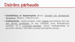 Dzirdes pārbaude
• Izmeklēšana ar kamertoņiem jāveic vienmēr pie deniņkaula
lūzumiem. Rinnes, Vēbera tests.
• Audiometrija- nepieciešams veikt visiem pacientiem, bet tas
nav jāveic steidzami, ja nav iekšējās auss disfunkcijas
pazīmju. Ja ir n.facialis paralīze- jāveic audiogramma, jo
pacienta dzirdes stāvoklis nosaka ķirurģisko pieeju.
 