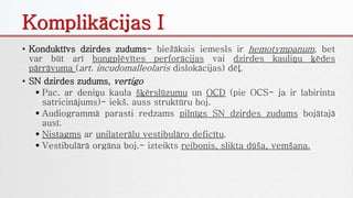 Komplikācijas I
• Konduktīvs dzirdes zudums- biežākais iemesls ir hemotympanum, bet
var būt arī bungplēvītes perforācijas vai dzirdes kauliņu ķēdes
pārrāvuma (art. incudomalleolaris dislokācijas) dēļ.
• SN dzirdes zudums, vertigo
 Pac. ar deniņu kaula šķērslūzumu un OCD (pie OCS- ja ir labirinta
satricinājums)- iekš. auss struktūru boj.
 Audiogrammā parasti redzams pilnīgs SN dzirdes zudums bojātajā
ausī.
 Nistagms ar unilaterālu vestibulāro deficītu.
 Vestibulārā orgāna boj.- izteikts reibonis, slikta dūša, vemšana.
 