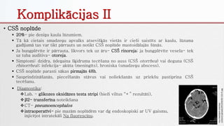 Komplikācijas II
• CSŠ noplūde
 20%- pie deniņu kaula lūzumiem.
 Tā kā cietais smadzeņu apvalks atsevišķās vietās ir cieši saistīts ar kaulu, lūzuma
gadījumā tas var tikt pārrauts un notikt CSŠ noplūde mastoidālajās šūnās.
 Ja bungplēvīte ir pārrauta, likvors tek uz āru- CSŠ rinoreja; ja bungplēvīte vesela- tek
uz tuba auditiva- otoreja.
 Simptomi: dzidra, ūdeņaina šķidruma tecēšana no auss (CSŠ otorrhea) vai deguna (CSŠ
rhinorrhea); infekcija- akūta (meningīts), hroniska (smadzeņu abscess).
 CSŠ noplūde parasti sākas pirmajās 48h.
 Sasprindzināšanās, piecelšanās stāvus vai noliekšanās uz priekšu pastiprina CSŠ
tecēšanu.
http://westjem.com/wp-
content/uploads/2013/02/92-123-f1.jpg
 Diagnostika:
Lab. - glikozes oksidāzes testa stripi (bieži viltus “+” rezultāti),
β2- transferīna noteikšana
CT- pneumoencephalos
intraoperatīvi- pie mazām noplūdēm var dg endoskopiski ar UV gaismu,
injicējot intratekāli Na fluorescīnu.
 