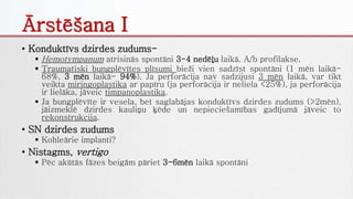Ārstēšana I
• Konduktīvs dzirdes zudums-
 Hemotympanum atrisinās spontāni 3-4 nedēļu laikā. A/b profilakse.
 Traumatiski bungplēvītes plīsumi bieži vien sadzīst spontāni (1 mēn laikā-
68%, 3 mēn laikā- 94%). Ja perforācija nav sadzijusi 3 mēn laikā, var tikt
veikta miringoplastika ar papīru (ja perforācija ir neliela <25%), ja perforācija
ir lielāka, jāveic timpanoplastika.
 Ja bungplēvīte ir vesela, bet saglabājas konduktīvs dzirdes zudums (>2mēn),
jāizmeklē dzirdes kauliņu ķēde un nepieciešamības gadījumā jāveic to
rekonstrukcija.
• SN dzirdes zudums
 Kohleārie implanti?
• Nistagms, vertigo
 Pēc akūtās fāzes beigām pāriet 3-6mēn laikā spontāni
 