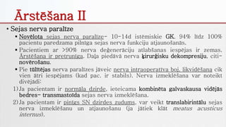 • Sejas nerva paralīze
 Novēlota sejas nerva paralīze- 10-14d istēmiskie GK. 94% līdz 100%
pacientu paredzama pilnīga sejas nerva funkciju atjaunošanās.
 Pacientiem ar >90% nerva deģenerāciju atlabšanas iespējas ir zemas.
Ārstēšana ir pretrunīga. Daļa piedāvā nerva ķirurģisku dekompresiju, citi-
novērošanu.
 Pie tūlītējas nerva paralīzes jāveic nerva intraoperatīva boj. likvidēšana cik
vien ātri iespējams (kad pac. ir stabils). Nerva izmeklēšana var noteikt
divējādi:
1) Ja pacientam ir normāla dzirde, ieteicama kombinēta galvaskausa vidējās
bedres- transmastoīda sejas nerva izmeklēšana.
2) Ja pacientam ir pinīgs SN dzirdes zudums, var veikt translabirintālu sejas
nerva izmeklēšanu un atjaunošanu (ja jātiek klāt meatus acusticus
internus).
Ārstēšana II
 