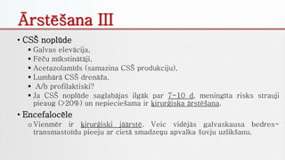 • CSŠ noplūde
 Galvas elevācija,
 Fēču mīkstinātāji,
 Acetazolamīds (samazina CSŠ produkciju),
 Lumbārā CSŠ drenāža.
 A/b profilaktiski?
 Ja CSŠ noplūde saglabājas ilgāk par 7-10 d, meningīta risks strauji
pieaug (>20%) un nepieciešama ir ķirurģiska ārstēšana.
• Encefalocēle
oVienmēr ir ķirurģiski jāārstē. Veic vidējās galvaskausa bedres-
transmastoīdu pieeju ar cietā smadzeņu apvalka šuvju uzlikšanu.
Ārstēšana III
 