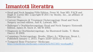Izmantotā literatūra
• Head and Neck Imaging Fifth Edition. Peter M. Som MD, FACR and
Hugh D. Curtin MD. Copyright © 2011 by Mosby, Inc., an affiliate of
Elsevier Inc.
• Current Diagnosis & Treatment Otolaryngology Head and Neck
Surgery second edition. Anil K. Lalwani, MD.
• Ballenger’s Otorhinolaryngology Head and Neck Surgery Sixteenth
Edition. James B. Snow Jr, MD © 2003.
• Diagnosis in Otorhinolaryngology. An Illustrated Guide. T. Metin
Onerci. © 2009.
• Cummings Otolaryngology. Brodie, Hilary A.; Wilkerson, Brent J..
Published January 1, 2015. Pages 2220-2233.e2. © 2015.
• Temporal Bone Fractures- Medscape.
http://emedicine.medscape.com/article/857365-workup#c7
 