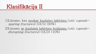 1)Lūzums, kas neskar kaulaino labirintu (otic capsule-
sparing fractures) (OCS) (90%)
2)Lūzums ar kaulainā labirinta bojājumu (otic capsule-
disrupting fractures) (OCD) (10%)
Klasifikācija II
 