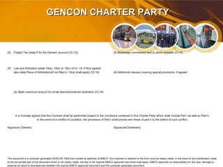 GENCON CHARTER PARTYGENCON CHARTER PARTY
23. Freight Tax (state if for the Owners' account (Cl.13)) 24.Brokerage commission and to whom payable (Cl.15)
25. Law and Arbiration (state 19(a), 19(b) or 19(c) of Cl. 19; if19(c) agreed
also state Place of Arbitration)(if not filled in 19(a) shall apply) (Cl.19) 26.Additional clauses covering special provisions, if agreed
(a) State maximum amount for small claims/shortened arbitration (Cl.19)
It is mutually agreed that this Contract shall be performed subject to the conditions contained in this Charter Party which shall include Part I as well as Part II.
In the event of a conflict of condition, the provisions of Part I shall previal over those of part II to the extent of such conflict.
Signature (Owners) Signature(Charterers)
This document is a computer generated GENCON 1994 from printed by authority of BIMCO. Any Insertion or deletion to the form must be clearly visble. In the event of any modification made
to the pre-printed text of this document which is not clearly visble, the text of the originial BIMCO approved document shall apply. BIMCO assumes no responsibility for any loss, damage or
expense as result of discrepancies between the orginial BIMCO approved document and this computer generated document.
 