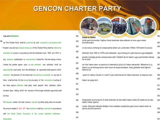 GENCON CHARTER PARTYGENCON CHARTER PARTY
Law and Arbitration 382
Hukuk ve Tahkim
382
19.
(a) This Charter Party shall be governed by and construed in accordance with
383 (a) Bu gemi kira kontratı, İngilizce Hukuk tarafından idare edilecek ve buna uygun olarak
yorumlanacaktır 383
*English Law and any dispute arising out of this Charter Party shall be referred to
384
ve söz konusu herhangi bir anlaşmazlıkta tahkim için Londra'daki (1950ve 1979 tahkim kuruluna)
384
arbitration in London in accordance with the Arbitration Acts 1950 and 1979 or
385
Arbitration Acts 1950 ve 1979'e sevk edilecektir. veya herhangi bir yasal (kanuna uygun)değişiklik 385
any statutory modification or re-enactment thereof for the time being in force.
386 yeniden yürürlüğe girmesi zamanla kabul edilir. Partilerİn tek bir hakemi uygun görmemeleri halinde,
her iki taraf
386
Unless the parties agree upon a sole arbitrator, one arbitrator shall be
387
için birer hakem atanır ve atanmış bu hakemlerce üçüncü bir hakem atanacaktır. Mahkeme bu üç 387
appointed by each party and the arbitrators so appointed shall appoint a third
388 adamın ya da herhangi ikisinin kesin kararı ile oluşturulmaktadır. Aday gösterilen taraf diğerinin
tahkimini de
388
arbitrator, the decision of the three-man tribunal thus constituted or any two of
389
içeren bir makbuz hazırlar; ki o taraf 14 gün içerisinde tek bir hakem atamalıdır ve başarısız olan 389
them, shall be final. On the receipt by one party of the nomination in writing of
390
hakem ise açığa alınır
390
the other party's arbitrator, that party shall appoint their arbitrator within
391
391
fourteen days, failing which the decision of the single arbitrator appointed shall
392 392
be final.
393
393
For disputes where the total amount claimed by either party does not exceed
394 Anlaşmazlık durumunda,her iki taraf tarafından da idda edilen toplam miktar,25.madde de yer alan,
toplam miktarı aşamaz,
394
the amount stated in Box 25** the arbitration shall be conducted in accordance
395 Londra Denizcilik Hakemler Birliğinin Kısa maddeler prosedürüne göre sorunu hakem kararı ile
çözme yönünde davranılır. 395
with the Small Claims Procedure of the London Maritime Arbitrators
396 396
Association.
397
397
 