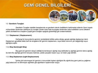 1.31.3 Gemilerin TonajlarıGemilerin Tonajları
Gemilerin Tonajları stabilite hesaplarında ve gemilerin teknik özelliklerini belirtmekte kullanılır.Gemi inşaatıGemilerin Tonajları stabilite hesaplarında ve gemilerin teknik özelliklerini belirtmekte kullanılır.Gemi inşaatı
mühendisleri tarafından belirlenen bu tonajlar uluslar arası kals kuruluşları tarafından kabul edildikten sonra ülkelerinmühendisleri tarafından belirlenen bu tonajlar uluslar arası kals kuruluşları tarafından kabul edildikten sonra ülkelerin
yetkili otoritelerince onaylanır.Çeşitli gemi tonajları aşağıda gösterildiği gibi sıralanmaktadır.yetkili otoritelerince onaylanır.Çeşitli gemi tonajları aşağıda gösterildiği gibi sıralanmaktadır.
1.3.11.3.1 Deplasman ( Displacement-)Deplasman ( Displacement-)
Herhangi bir konumda bir geminin içindekilerle birlikte sahip olduğu gerçek ağırlığa deplasman denir.Herhangi bir konumda bir geminin içindekilerle birlikte sahip olduğu gerçek ağırlığa deplasman denir.
Deplasman genellikle delta harfi ile simgelenir.Bir geminin deplasmanı, suya batan kısmının yer değiştirdiği suyunDeplasman genellikle delta harfi ile simgelenir.Bir geminin deplasmanı, suya batan kısmının yer değiştirdiği suyun
ağırlığına eşittir.ağırlığına eşittir.
1.3.21.3.2 Boş Gemi(Light Ship)Boş Gemi(Light Ship)
Boş gemi,bir geminin dizayn edildiği konstrüksiyon ağırlığı olup,tatbikatla bu ağırlığa geminin tekne ağırlığıBoş gemi,bir geminin dizayn edildiği konstrüksiyon ağırlığı olup,tatbikatla bu ağırlığa geminin tekne ağırlığı
da denir.Bu ağırlığa geminin bünyesi,makinesi, yedek parçaları kazan suyu ve krater yağı dahildir.da denir.Bu ağırlığa geminin bünyesi,makinesi, yedek parçaları kazan suyu ve krater yağı dahildir.
1.3.31.3.3 Boş Deplasman (Light Displacement)Boş Deplasman (Light Displacement)
İçinde yük bulunmayan bir geminin o konumdaki toplam ağırlığıdır.Bu ağırlık;boş gemi,yakıt,su,yağlamaİçinde yük bulunmayan bir geminin o konumdaki toplam ağırlığıdır.Bu ağırlık;boş gemi,yakıt,su,yağlama
yağı,balast,stor ve bilinmeyen ağırlıklar gibi ağırlıkların toplamından oluşur.yağı,balast,stor ve bilinmeyen ağırlıklar gibi ağırlıkların toplamından oluşur.
GEMİ GENEL BİLGİLERİGEMİ GENEL BİLGİLERİ
 
