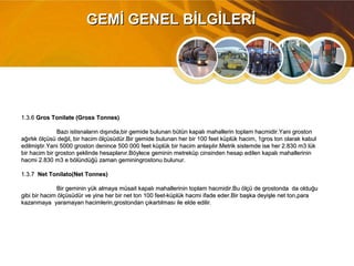 1.3.61.3.6 Gros Tonilate (Gross Tonnes)Gros Tonilate (Gross Tonnes)
Bazı istisnaların dışında,bir gemide bulunan bütün kapalı mahallerin toplam hacmidir.Yani grostonBazı istisnaların dışında,bir gemide bulunan bütün kapalı mahallerin toplam hacmidir.Yani groston
ağırlık ölçüsü değil, bir hacim ölçüsüdür.Bir gemide bulunan her bir 100 feet küplük hacim, 1gros ton olarak kabulağırlık ölçüsü değil, bir hacim ölçüsüdür.Bir gemide bulunan her bir 100 feet küplük hacim, 1gros ton olarak kabul
edilmiştir.Yani 5000 groston denince 500 000 feet küplük bir hacim anlaşılır.Metrik sistemde ise her 2.830 m3 lükedilmiştir.Yani 5000 groston denince 500 000 feet küplük bir hacim anlaşılır.Metrik sistemde ise her 2.830 m3 lük
bir hacim bir groston şeklinde hesaplanır.Böylece geminin metreküp cinsinden hesap edilen kapalı mahallerininbir hacim bir groston şeklinde hesaplanır.Böylece geminin metreküp cinsinden hesap edilen kapalı mahallerinin
hacmi 2.830 m3 e bölündüğü zaman geminingrostonu bulunur.hacmi 2.830 m3 e bölündüğü zaman geminingrostonu bulunur.
1.3.71.3.7 Net Tonilato(Net Tonnes)Net Tonilato(Net Tonnes)
Bir geminin yük almaya müsait kapalı mahallerinin toplam hacmidir.Bu ölçü de grostonda da olduğuBir geminin yük almaya müsait kapalı mahallerinin toplam hacmidir.Bu ölçü de grostonda da olduğu
gibi bir hacim ölçüsüdür ve yine her bir net ton 100 feet-küplük hacmi ifade eder.Bir başka deyişle net ton,paragibi bir hacim ölçüsüdür ve yine her bir net ton 100 feet-küplük hacmi ifade eder.Bir başka deyişle net ton,para
kazanmaya yaramayan hacimlerin,grostondan çıkartılması ile elde edilir.kazanmaya yaramayan hacimlerin,grostondan çıkartılması ile elde edilir.
GEMİ GENEL BİLGİLERİGEMİ GENEL BİLGİLERİ
 