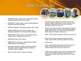 DUNYA LİMANLARIDUNYA LİMANLARI
• DANİMARKA: Abenra, Alborg, Arhus, Copenhagen, Esbjerg,DANİMARKA: Abenra, Alborg, Arhus, Copenhagen, Esbjerg,
Fredericia, Kolding, Odense, Roenne, VejleFredericia, Kolding, Odense, Roenne, Vejle
• ENDONEZYA :Cilacap, Cirebon, Jakarta, Kupang, Makassar,ENDONEZYA :Cilacap, Cirebon, Jakarta, Kupang, Makassar,
Palembang, Semarang, SurabayaPalembang, Semarang, Surabaya
• ESTONYA: Haapsalu, Kunda, Muuga, Paldiski, Parnu, TallinnESTONYA: Haapsalu, Kunda, Muuga, Paldiski, Parnu, Tallinn
• GÜNEY AFRİKA: Cape Town, Durban, Doğu Londra,GÜNEY AFRİKA: Cape Town, Durban, Doğu Londra,
Mosselbaai, Elizabeth Limanı, Richards Körfezi, SaldanhaMosselbaai, Elizabeth Limanı, Richards Körfezi, Saldanha
• GÜNEY KORE: Chinhae, Inch'on, Kunsan, Masan, Mokp'o,GÜNEY KORE: Chinhae, Inch'on, Kunsan, Masan, Mokp'o,
P'ohang, Pusan, Tonghae-hang, Ulsan, YosuP'ohang, Pusan, Tonghae-hang, Ulsan, Yosu
• GÜRCİSTAN: Batum, Poti, SokhumiGÜRCİSTAN: Batum, Poti, Sokhumi
• HİNDİSTAN: Chennai, Cochin, Jawaharal Nehru, Kandla,HİNDİSTAN: Chennai, Cochin, Jawaharal Nehru, Kandla,
Kolkata, Mumbai, VishakhapatnamKolkata, Mumbai, Vishakhapatnam
• HOLLANDA: Amsterdam, Delfzijl, Dordrecht, Eemshaven,HOLLANDA: Amsterdam, Delfzijl, Dordrecht, Eemshaven,
Groningen, Haarlem, Ijmuiden, Maastricht, Rotterdam,Groningen, Haarlem, Ijmuiden, Maastricht, Rotterdam,
Terneuzen, Utrecht, VlissingenTerneuzen, Utrecht, Vlissingen
• IRAK :Umm Qasr, Khawr az Zubayr ve Al BasrahIRAK :Umm Qasr, Khawr az Zubayr ve Al Basrah
• İNGİLTERE :Aberdeen, Belfast, Bristol, Cardiff, Dover, Falmouth,İNGİLTERE :Aberdeen, Belfast, Bristol, Cardiff, Dover, Falmouth,
Felixstowe, Glasgow, Grangemouth, Hull, Leith, Liverpool, London,Felixstowe, Glasgow, Grangemouth, Hull, Leith, Liverpool, London,
Manchester, Peterhead, Plymouth, Portsmouth, Scapa Flow,Manchester, Peterhead, Plymouth, Portsmouth, Scapa Flow,
Southampton, Sullom Voe, Tees, TyneSouthampton, Sullom Voe, Tees, Tyne
• İSPANYA :Aviles, Barcelona, Bilbao, Cadiz, Cartagena, Castellon deİSPANYA :Aviles, Barcelona, Bilbao, Cadiz, Cartagena, Castellon de
la Plana, Ceuta, Huelva, La Coruna, Las Palmas (Kanarya Adaları),la Plana, Ceuta, Huelva, La Coruna, Las Palmas (Kanarya Adaları),
Malaga, Melilla, Pasajes, Gijon, Santa Cruz de Tenerife (KanaryaMalaga, Melilla, Pasajes, Gijon, Santa Cruz de Tenerife (Kanarya
Adaları), Santander, Tarragona, Valencia, VigoAdaları), Santander, Tarragona, Valencia, Vigo
• İSRAİL : Ashdod, Ashqelon, Elat (Eilat), Hadera, Haifa, Tel Aviv-YafoİSRAİL : Ashdod, Ashqelon, Elat (Eilat), Hadera, Haifa, Tel Aviv-Yafo
• İSVEÇ: Gavle, Goteborg, Halmstad, Helsingborg, Hudiksvall,İSVEÇ: Gavle, Goteborg, Halmstad, Helsingborg, Hudiksvall,
Kalmar, Karlshamn, Malmo, Solvesborg, Stockholm, SundsvallKalmar, Karlshamn, Malmo, Solvesborg, Stockholm, Sundsvall
• İSVİÇRE :BaselİSVİÇRE :Basel
• İTALYA :Augusta (Sicilya), Bagnoli, Bari, Brindisi, Gela, Genoa, LaİTALYA :Augusta (Sicilya), Bagnoli, Bari, Brindisi, Gela, Genoa, La
Spezia, Livorno, Milazzo, Naples, Porto Foxi, Porto TorresSpezia, Livorno, Milazzo, Naples, Porto Foxi, Porto Torres
(Sardunya), Salerno, Savona, Taranto, Trieste, Venice(Sardunya), Salerno, Savona, Taranto, Trieste, Venice
• JAPONYA :Akita, Amagasaki, Chiba, Hachinohe, Hakodate, Higashi-JAPONYA :Akita, Amagasaki, Chiba, Hachinohe, Hakodate, Higashi-
Harima, Himeji, Hiroshima, Kawasaki, Kinuura, Kobe, Kushiro,Harima, Himeji, Hiroshima, Kawasaki, Kinuura, Kobe, Kushiro,
Mizushima, Moji, Nagoya, Osaka, Sakai, Sakaide, Shimizu, Tokyo,Mizushima, Moji, Nagoya, Osaka, Sakai, Sakaide, Shimizu, Tokyo,
TomakomaiTomakomai
 