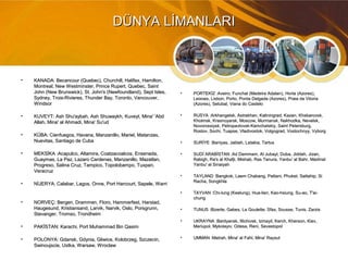 DÜNYA LİMANLARIDÜNYA LİMANLARI
• KANADA: Becancour (Quebec), Churchill, Halifax, Hamilton,KANADA: Becancour (Quebec), Churchill, Halifax, Hamilton,
Montreal, New Westminster, Prince Rupert, Quebec, SaintMontreal, New Westminster, Prince Rupert, Quebec, Saint
John (New Brunswick), St. John's (Newfoundland), Sept Isles,John (New Brunswick), St. John's (Newfoundland), Sept Isles,
Sydney, Trois-Rivieres, Thunder Bay, Toronto, Vancouver,Sydney, Trois-Rivieres, Thunder Bay, Toronto, Vancouver,
WindsorWindsor
• KUVEYT: Ash Shu'aybah, Ash Shuwaykh, Kuveyt, Mina' 'AbdKUVEYT: Ash Shu'aybah, Ash Shuwaykh, Kuveyt, Mina' 'Abd
Allah, Mina' al Ahmadi, Mina' Su'udAllah, Mina' al Ahmadi, Mina' Su'ud
• KÜBA: Cienfuegos, Havana, Manzanillo, Mariel, Matanzas,KÜBA: Cienfuegos, Havana, Manzanillo, Mariel, Matanzas,
Nuevitas, Santiago de CubaNuevitas, Santiago de Cuba
• MEKSİKA :Acapulco, Altamira, Coatzacoalcos, Ensenada,MEKSİKA :Acapulco, Altamira, Coatzacoalcos, Ensenada,
Guaymas, La Paz, Lazaro Cardenas, Manzanillo, Mazatlan,Guaymas, La Paz, Lazaro Cardenas, Manzanillo, Mazatlan,
Progreso, Salina Cruz, Tampico, Topolobampo, Tuxpan,Progreso, Salina Cruz, Tampico, Topolobampo, Tuxpan,
VeracruzVeracruz
• NİJERYA: Calabar, Lagos, Onne, Port Harcourt, Sapele, WarriNİJERYA: Calabar, Lagos, Onne, Port Harcourt, Sapele, Warri
• NORVEÇ: Bergen, Drammen, Floro, Hammerfest, Harstad,NORVEÇ: Bergen, Drammen, Floro, Hammerfest, Harstad,
Haugesund, Kristiansand, Larvik, Narvik, Oslo, Porsgrunn,Haugesund, Kristiansand, Larvik, Narvik, Oslo, Porsgrunn,
Stavanger, Tromso, TrondheimStavanger, Tromso, Trondheim
• PAKİSTAN: Karachi, Port Muhammad Bin QasimPAKİSTAN: Karachi, Port Muhammad Bin Qasim
• POLONYA: Gdansk, Gdynia, Gliwice, Kolobrzeg, Szczecin,POLONYA: Gdansk, Gdynia, Gliwice, Kolobrzeg, Szczecin,
Swinoujscie, Ustka, Warsaw, WroclawSwinoujscie, Ustka, Warsaw, Wroclaw
• PORTEKİZ :Aveiro, Funchal (Madeira Adaları), Horta (Azores),PORTEKİZ :Aveiro, Funchal (Madeira Adaları), Horta (Azores),
Leixoes, Lisbon, Porto, Ponta Delgada (Azores), Praia da VitoriaLeixoes, Lisbon, Porto, Ponta Delgada (Azores), Praia da Vitoria
(Azores), Setubal, Viana do Castelo(Azores), Setubal, Viana do Castelo
• RUSYA :Arkhangelsk, Astrakhan, Kaliningrad, Kazan, Khabarovsk,RUSYA :Arkhangelsk, Astrakhan, Kaliningrad, Kazan, Khabarovsk,
Kholmsk, Krasnoyarsk, Moscow, Murmansk, Nakhodka, Nevelsk,Kholmsk, Krasnoyarsk, Moscow, Murmansk, Nakhodka, Nevelsk,
Novorossiysk, Petropavlovsk-Kamchatskiy, Saint Petersburg,Novorossiysk, Petropavlovsk-Kamchatskiy, Saint Petersburg,
Rostov, Sochi, Tuapse, Vladivostok, Volgograd, Vostochnyy, VyborgRostov, Sochi, Tuapse, Vladivostok, Volgograd, Vostochnyy, Vyborg
• SURİYE :Baniyas, Jablah, Latakia, TartusSURİYE :Baniyas, Jablah, Latakia, Tartus
• SUDİ ARABİSTAN :Ad Dammam, Al Jubayl, Duba, Jiddah, Jizan,SUDİ ARABİSTAN :Ad Dammam, Al Jubayl, Duba, Jiddah, Jizan,
Rabigh, Ra's al Khafji, Mishab, Ras Tanura, Yanbu' al Bahr, MadinatRabigh, Ra's al Khafji, Mishab, Ras Tanura, Yanbu' al Bahr, Madinat
Yanbu' al SinaiyahYanbu' al Sinaiyah
• TAYLAND :Bangkok, Laem Chabang, Pattani, Phuket, Sattahip, SiTAYLAND :Bangkok, Laem Chabang, Pattani, Phuket, Sattahip, Si
Racha, SongkhlaRacha, Songkhla
• TAYVAN :Chi-lung (Keelung), Hua-lien, Kao-hsiung, Su-ao, T'ai-TAYVAN :Chi-lung (Keelung), Hua-lien, Kao-hsiung, Su-ao, T'ai-
chungchung
• TUNUS :Bizerte, Gabes, La Goulette, Sfax, Sousse, Tunis, ZarzisTUNUS :Bizerte, Gabes, La Goulette, Sfax, Sousse, Tunis, Zarzis
• UKRAYNA :Berdyansk, Illichivsk, Izmayil, Kerch, Kherson, Kiev,UKRAYNA :Berdyansk, Illichivsk, Izmayil, Kerch, Kherson, Kiev,
Mariupol, Mykolayiv, Odesa, Reni, SevastopolMariupol, Mykolayiv, Odesa, Reni, Sevastopol
• UMMAN :Matrah, Mina' al Fahl, Mina' RaysutUMMAN :Matrah, Mina' al Fahl, Mina' Raysut
 
