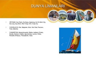 DUNYA LİMANLARIDUNYA LİMANLARI
• VİETNAM: Cam Ranh, Da Nang, Haiphong, Ho Chi Minh City,VİETNAM: Cam Ranh, Da Nang, Haiphong, Ho Chi Minh City,
Ha Long, Quy Nhon, Nha Trang, Vinh, Vung TauHa Long, Quy Nhon, Nha Trang, Vinh, Vung Tau
• YUGOSLAVYA: Bar, Belgrade, Kotor, Novi Sad, Pancevo,YUGOSLAVYA: Bar, Belgrade, Kotor, Novi Sad, Pancevo,
Tivat, ZelenikaTivat, Zelenika
• YUNANİSTAN: Alexandroupolis, Elefsis, Irakleion (Crete),YUNANİSTAN: Alexandroupolis, Elefsis, Irakleion (Crete),
Kavala, Kerkyra, Chalkis, Igoumenitsa, Lavrion, Patrai,Kavala, Kerkyra, Chalkis, Igoumenitsa, Lavrion, Patrai,
Peiraiefs (Piraeus), Thessaloniki, VolosPeiraiefs (Piraeus), Thessaloniki, Volos
 
