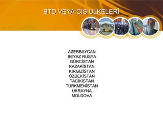 BTD VEYA CIS ULKELERİBTD VEYA CIS ULKELERİ
AZERBAYCANAZERBAYCAN
BEYAZ RUSYABEYAZ RUSYA
GÜRCİSTANGÜRCİSTAN
KAZAKİSTANKAZAKİSTAN
KIRGIZİSTANKIRGIZİSTAN
ÖZBEKİSTANÖZBEKİSTAN
TACİKİSTANTACİKİSTAN
TÜRKMENİSTANTÜRKMENİSTAN
UKRAYNAUKRAYNA
MOLDOVAMOLDOVA
 
