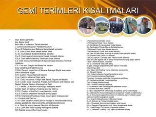 GEMİ TERİMLERİ KISALTMALARIGEMİ TERİMLERİ KISALTMALARI
• bkpt. Bankrupt Müflisbkpt. Bankrupt Müflis
bre. Barrel Varilbre. Barrel Varil
Bs/c Bills of collection Tahsil senetleriBs/c Bills of collection Tahsil senetleri
c Currency/Cents/Case/ Para/Sent/Durumc Currency/Cents/Case/ Para/Sent/Durum
C and D Collection and Delivery Senet tahsili ve teslimC and D Collection and Delivery Senet tahsili ve teslim
C. B. Cash Credit Para olarak verilen krediC. B. Cash Credit Para olarak verilen kredi
C. div. Cumulative dividend Birikmiş temettüC. div. Cumulative dividend Birikmiş temettü
C.a.D. Cash against documents Vesaik mukabili ödemeC.a.D. Cash against documents Vesaik mukabili ödeme
C.b.d. Cash before delivery Teslimden önce ödemeC.b.d. Cash before delivery Teslimden önce ödeme
c.d. Cash discount/Certificate of deposit Kasa iskontosu Teminatc.d. Cash discount/Certificate of deposit Kasa iskontosu Teminat
makbuzumakbuzu
C.F. Cost and Freight Mal Bedeli ve NavlunC.F. Cost and Freight Mal Bedeli ve Navlun
C.G. Coast Guard Sahil korumaC.G. Coast Guard Sahil koruma
C.G.A. Cargo's proportion of General Average Büyük avaryadanC.G.A. Cargo's proportion of General Average Büyük avaryadan
yükün hissesine düşenyükün hissesine düşen
C.H. Custom House Gümrük DairesiC.H. Custom House Gümrük Dairesi
C.i.a. Cash in advance Peşin paraC.i.a. Cash in advance Peşin para
C.I.F. Cost, Insurance, Freight Mal Bedeli, Sigorta ve NavlunC.I.F. Cost, Insurance, Freight Mal Bedeli, Sigorta ve Navlun
C.I.F.c.and I. Cost insurance, Freight, Commission and Interest MalC.I.F.c.and I. Cost insurance, Freight, Commission and Interest Mal
Bedeli, Sigorta, Navlun, Komisyon ve FaizBedeli, Sigorta, Navlun, Komisyon ve Faiz
C.L. Carload Lot Alıcının bulunduğu istasyona teslimC.L. Carload Lot Alıcının bulunduğu istasyona teslim
C.O.D. Cash on Delivery Teslimat anırıda öderneC.O.D. Cash on Delivery Teslimat anırıda öderne
C.O.P. Custom of the Port Liman teamülü, usulüC.O.P. Custom of the Port Liman teamülü, usulü
C.o.S. Cash on shipment Sevkiyat anında peşinC.o.S. Cash on shipment Sevkiyat anında peşin
C.P.D. Charterers Pay Dues Vergi, rüsum gemi kiralayana aitC.P.D. Charterers Pay Dues Vergi, rüsum gemi kiralayana ait
c.r. Current rate Cari kurc.r. Current rate Cari kur
c.r.m. Cash by return mail/Cash on receipt of merchandise Dönüşc.r.m. Cash by return mail/Cash on receipt of merchandise Dönüş
postası geldiğinde ödenecek/emtia alındığında ödenecekpostası geldiğinde ödenecek/emtia alındığında ödenecek
c.r.s. Cash by return steamer Geminin dönüşündec.r.s. Cash by return steamer Geminin dönüşünde
c.w.o. Cash with order Sipariş verildiğinde ödemec.w.o. Cash with order Sipariş verildiğinde ödeme
C/A Capital account Sermaye hesabıC/A Capital account Sermaye hesabı
• c/f Carried forward Nakli yekünc/f Carried forward Nakli yekün
C/H Clearing House Takas DairesiC/H Clearing House Takas Dairesi
c/m Certificate of manufacture İmalat belgesic/m Certificate of manufacture İmalat belgesi
C/n Certificate of Origin Menşe ŞehadetnamesiC/n Certificate of Origin Menşe Şehadetnamesi
C/N (ticaret) Credit Note Alacak dekontuC/N (ticaret) Credit Note Alacak dekontu
C/N (bankacılık) Credit Note Kredi dekontuC/N (bankacılık) Credit Note Kredi dekontu
c/o Care of/Cash order Aracılığı ile (eliyle) Peşin para ile siparişc/o Care of/Cash order Aracılığı ile (eliyle) Peşin para ile sipariş
C/P Charter Party Gemi kira kontratıC/P Charter Party Gemi kira kontratı
Carr.pd. (cge.pd.) Carriage paid Taşıma ücreti ödenmişCarr.pd. (cge.pd.) Carriage paid Taşıma ücreti ödenmiş
cash b/I Cash against bill of lading Konşimento karşılığı peşin ödemecash b/I Cash against bill of lading Konşimento karşılığı peşin ödeme
Cash. Cashier Kasiyer, veznedarCash. Cashier Kasiyer, veznedar
cd. Sl Conditional sale Şartlı satışcd. Sl Conditional sale Şartlı satış
ch.ppd. Charges prepaid Önceden ödenen masraflarch.ppd. Charges prepaid Önceden ödenen masraflar
chq. Cheque Çekchq. Cheque Çek
cl.b/l Clean bill of lading Temiz, eklentisiz konşimentocl.b/l Clean bill of lading Temiz, eklentisiz konşimento
cld. Cleared İlişkisizcld. Cleared İlişkisiz
Coll. Collect/collection Senet tahsili/tahsil etmeColl. Collect/collection Senet tahsili/tahsil etme
Conf. Confirm/confirmed Teyit/teyitliConf. Confirm/confirmed Teyit/teyitli
Cons.cert. Consular certificate Konsolusluk sertifikasıCons.cert. Consular certificate Konsolusluk sertifikası
ctf. Certified/certificate Tasdikli/sertifikactf. Certified/certificate Tasdikli/sertifika
Ctge. Cartage Nakliye ÜcretiCtge. Cartage Nakliye Ücreti
curr. Current/Currency Cari/Paracurr. Current/Currency Cari/Para
D / D Demand Draft Görüldüğünde ödenecek poliçeD / D Demand Draft Görüldüğünde ödenecek poliçe
D / N Debit Note Borç DekontuD / N Debit Note Borç Dekontu
D.1/2 D. Despatch half Demurrage Surastarya yarısı kadar dispeçD.1/2 D. Despatch half Demurrage Surastarya yarısı kadar dispeç
D.a. (bankacılık) Documents against acceptance Vesaik mukabili kabulD.a. (bankacılık) Documents against acceptance Vesaik mukabili kabul
D.a.d. Documents against discretion of collecting bank Tahsilatı yapanD.a.d. Documents against discretion of collecting bank Tahsilatı yapan
bankanın takdiri karşılığında vesaikbankanın takdiri karşılığında vesaik
D.A. (ticaret) Deposit account Mevduat hesabıD.A. (ticaret) Deposit account Mevduat hesabı
D.A.F. Delivery at Frontier Hudutta teslimD.A.F. Delivery at Frontier Hudutta teslim
d.b.k. Drawback Gümrük resmi iadesi, reddi rüsum.d.b.k. Drawback Gümrük resmi iadesi, reddi rüsum.
d.d.o. Despatch Discharging only Yalnız boşaltmada dispeçd.d.o. Despatch Discharging only Yalnız boşaltmada dispeç
D.F. Dead Freight ÖIü navlun, Pişmanlık navlunuD.F. Dead Freight ÖIü navlun, Pişmanlık navlunu
D.L.O. Despatch Loading Only Yalnız yüklernede dispeçD.L.O. Despatch Loading Only Yalnız yüklernede dispeç
 