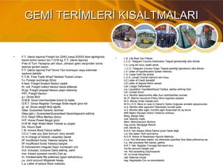 GEMİ TERİMLERİ KISALTMALARIGEMİ TERİMLERİ KISALTMALARI
• F.T. (deniz taşıma) Freight ton 224O (veya 2OOO) libre ağırlığındaF.T. (deniz taşıma) Freight ton 224O (veya 2OOO) libre ağırlığında
hacim birimi navlun ton-1.O16 kg. F.T. (deniz taşıma)hacim birimi navlun ton-1.O16 kg. F.T. (deniz taşıma)
Free of Turn Yanaşma yeri olsun, olmasın gemi varışındarı sonraFree of Turn Yanaşma yeri olsun, olmasın gemi varışındarı sonra
astorya günleri sayılır.astorya günleri sayılır.
F.T. (deniz taşıma) Full Terms Tüm komisyon veya indirimlerF.T. (deniz taşıma) Full Terms Tüm komisyon veya indirimler
navluna dahildir.navluna dahildir.
F.T.W. Free Trade Wharf Serbest Ticaret LimanıF.T.W. Free Trade Wharf Serbest Ticaret Limanı
f.x. Foreign exchange Dövizf.x. Foreign exchange Döviz
fr.fwrd. Freight forward Navlun vadelifr.fwrd. Freight forward Navlun vadeli
frt. coll. Freight collect Navlun tatısil edilecekfrt. coll. Freight collect Navlun tatısil edilecek
frt.pp. Freight prepaid Navlun peşin ödenmişfrt.pp. Freight prepaid Navlun peşin ödenmiş
FRT. Freight NavlunFRT. Freight Navlun
g r. Gross Brütg r. Gross Brüt
G.M.B. Good merchantable brand İyi kaliteG.M.B. Good merchantable brand İyi kalite
G.R.T. Gross Register Tonnage Sicile kayıtlı gros tonG.R.T. Gross Register Tonnage Sicile kayıtlı gros ton
gr. wt. Gross weight Brüt ağırlıkgr. wt. Gross weight Brüt ağırlık
Gtee. Guarantee Garanti, teminatGtee. Guarantee Garanti, teminat
Gtee.(gtd ). Guarantee/Guaranteed Garanti/garanti edilmişGtee.(gtd ). Guarantee/Guaranteed Garanti/garanti edilmiş
H.O. Head Office Merkez (büro)H.O. Head Office Merkez (büro)
H.P. Horse Power Beygir gücüH.P. Horse Power Beygir gücü
H.W.M. High Water Mark Yüksek su çizgisiH.W.M. High Water Mark Yüksek su çizgisi
hrs. Hours Saathrs. Hours Saat
İ. B. Invoice Book Fatura defteriİ. B. Invoice Book Fatura defteri
I.O.U. I owe you Size borcum, borç senediI.O.U. I owe you Size borcum, borç senedi
I/c In charge of Görevli, nezaretçi olarakI/c In charge of Görevli, nezaretçi olarak
I/F Insufficient funds Yetersiz karşılık, fonI/F Insufficient funds Yetersiz karşılık, fon
İ/F Insufficient funds Yetersiz karşılıkİ/F Insufficient funds Yetersiz karşılık
I/I Indorsement irregular Gayri muntazam ciroI/I Indorsement irregular Gayri muntazam ciro
Incl. Included, inclusive Dahil edilmiş, dahilIncl. Included, inclusive Dahil edilmiş, dahil
Inst. Instant (present month) Cari ayInst. Instant (present month) Cari ay
Irr. Irredeemable İtfa edilemez (gayri kabulürücu)Irr. Irredeemable İtfa edilemez (gayri kabulürücu)
j.a. Joint account Müşterek hesapj.a. Joint account Müşterek hesap
L.a. Letter of advice İhbar mektubuL.a. Letter of advice İhbar mektubu
• L.B. Life Boat Can FilikasıL.B. Life Boat Can Filikası
L.C.D. Telegram Country Destination Telgraf gönderildiği ülke dilindeL.C.D. Telegram Country Destination Telgraf gönderildiği ülke dilinde
L.b. Long bill Uzun vadeli senetL.b. Long bill Uzun vadeli senet
L.C.O. Telegram Country Origin Telgraf-çekildiği (gönderen) ülke dilindeL.C.O. Telegram Country Origin Telgraf-çekildiği (gönderen) ülke dilinde
L.h. Letter of hypothecation İpotek mektubuL.h. Letter of hypothecation İpotek mektubu
L.H. Lower Hold Dip ambarL.H. Lower Hold Dip ambar
L.O.A. Length Overall Geminin tam boyuL.O.A. Length Overall Geminin tam boyu
L/C Letter of Credit AkreditifL/C Letter of Credit Akreditif
L/D Letter of deposit Rehin senediL/D Letter of deposit Rehin senedi
Led. Ledger DefterikebirLed. Ledger Defterikebir
Liq. Liquidation,1iquidated/liquid Tasfiye, tasfiye edilmiş/ likidLiq. Liquidation,1iquidated/liquid Tasfiye, tasfiye edilmiş/ likid
Ltd. Limited SınırlıLtd. Limited Sınırlı
m.d. Months date/months after Ayın tarihi/tarihten sonrakim.d. Months date/months after Ayın tarihi/tarihten sonraki
M.I.P. Marine Insurance Policy Deniz sigortası poliçesiM.I.P. Marine Insurance Policy Deniz sigortası poliçesi
M.O. Money Order Havale emriM.O. Money Order Havale emri
M.O.L.O.O. More or Less In Owner's Option Çoğu/azı armatör opsiyonundaM.O.L.O.O. More or Less In Owner's Option Çoğu/azı armatör opsiyonunda
m.p. Months after payment Ödemeden sonraki aylarm.p. Months after payment Ödemeden sonraki aylar
m.s. Months after sight, months sight İbrazından bir ay sonram.s. Months after sight, months sight İbrazından bir ay sonra
M/R Mate's Receipt Ordino Yükleme ordinosuM/R Mate's Receipt Ordino Yükleme ordinosu
Marg. Margin MarjMarg. Margin Marj
mat. Maturity Vademat. Maturity Vade
Mem. Memorandum MuhtıraMem. Memorandum Muhtıra
mtg.(mort). Mortgage Rehinlimtg.(mort). Mortgage Rehinli
mth. Month Aymth. Month Ay
N.A.A. Not Always Afloat Daima yüzer halde değilN.A.A. Not Always Afloat Daima yüzer halde değil
n.d. Not dated Tarih konmamışn.d. Not dated Tarih konmamış
N.O.R. Notice of Readiness Hazırlık MektubuN.O.R. Notice of Readiness Hazırlık Mektubu
n.o.s. Not otherwise stated, not otherwise specified Aksi ifade edilmemiş isen.o.s. Not otherwise stated, not otherwise specified Aksi ifade edilmemiş ise
n.p. Net proceeds Net hasılat, gelirlern.p. Net proceeds Net hasılat, gelirler
N.R.T. Net. Register Tonnage Net tescil tonuN.R.T. Net. Register Tonnage Net tescil tonu
n/a No account Hesabı yokn/a No account Hesabı yok
n/e. Not exceeding Geçmeyecekn/e. Not exceeding Geçmeyecek
n/f. no funds Karşılıksızn/f. no funds Karşılıksız
natl. National Ulusalnatl. National Ulusal
neg. Negotiable Ciro ve devredilebilirneg. Negotiable Ciro ve devredilebilir
 