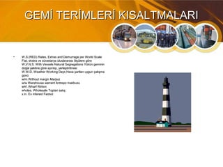 GEMİ TERİMLERİ KISALTMALARIGEMİ TERİMLERİ KISALTMALARI
• W.S.(RED) Rates, Extras and Demurrage per World ScaleW.S.(RED) Rates, Extras and Demurrage per World Scale
Fiat, ekstra ve sürastarya uluslararası ölçülere göreFiat, ekstra ve sürastarya uluslararası ölçülere göre
W.V.N.S. With Vessels Natural Segregations Yükün gemininW.V.N.S. With Vessels Natural Segregations Yükün geminin
doğal şekline göre ayırılıp, yerleştirilmesidoğal şekline göre ayırılıp, yerleştirilmesi
W.W.D. Weather Working Days Hava şartları uygun çalışmaW.W.D. Weather Working Days Hava şartları uygun çalışma
günügünü
w/m Without margin Marjsızw/m Without margin Marjsız
w/w Warehouse warrant Antrepo makbuzuw/w Warehouse warrant Antrepo makbuzu
whf. Wharf Rıhtımwhf. Wharf Rıhtım
wholes. Wholesale Toptan satışwholes. Wholesale Toptan satış
x.in. Ex interest Faizsizx.in. Ex interest Faizsiz
 