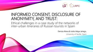 INFORMED CONSENT, DISCLOSURE OF
ANONYMITY, AND TRUST:
Ethical challenges in a case study of the networks of
inter-urban itineraries of Russian tourists in Spain
Deniza Alieva & Isidro Maya Jariego,
University of Seville, Spain
 