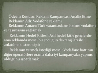 Ödevin Konusu: Reklam Kampanyası Analiz Etme 
Reklamın Adı: Vodafone reklamı 
Reklamın Amacı: Türk vatandaşların hattını vodafone 
ye taşımasını sağlamak 
Reklamın Hedef Kitlesi: Asıl hedef kitle gençlerdır 
ama reklamda mesaj bır çocuğun davranışları ile 
anlatılmak istenmiştir 
Reklamın vermek istediği mesaj: Vodafone hattının 
diğer operatörlere oranla daha iyi kampanyalar yapmış , 
olduğunu ıspatlamak. 
 