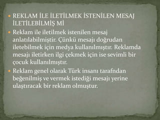  REKLAM İLE İLETİLMEK İSTENİLEN MESAJ 
İLETİLEBİLMİŞ Mİ 
 Reklam ile iletilmek istenilen mesaj 
anlatılabilmiştir. Çünkü mesajı doğrudan 
iletebilmek için medya kullanılmıştır. Reklamda 
mesajı iletirken ilgi çekmek için ise sevimli bir 
çocuk kullanılmıştır. 
 Reklam genel olarak Türk insanı tarafndan 
beğenilmiş ve vermek istediği mesajı yerine 
ulaştıracak bir reklam olmuştur. 
 